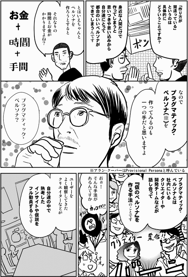 内藤「作り方が
間違っている」
というのは
具体的に
どういうことですか？」

井登「身近な人間だけで
作ってしまうと
思いつきや思い込みから
自分達にとって
都合のいいペルソナが
できてしまうんです」

内藤「とはいえちゃんと
ペルソナを
作ろうとすると
それなりの
時間とお金が
かかりますよね？」

井登「そうですね

なので
プラグマティック・ペルソナ（※）を
作ってみるのも
一つの手だと思いますよ」
▼コマの欄外に横書きで入れる
※アラン・クーパーは“Provisional Persona”と呼んでいる
▲

星井「プラグマティック・
ペルソナ？」

井登「プラグマティック・
ペルソナとは
社内にいる
クリエイターや
開発チームなどが
話し合って

『仮のペルソナ』を
作る手法のことです」

星井「おぉ！
そんな手法が
あるんですか」

井登「ユーザーを
よく観察してきた
クリエイターなどが
自分達の中で熟考した
インサイトや
仮説をフル動員するんです」
