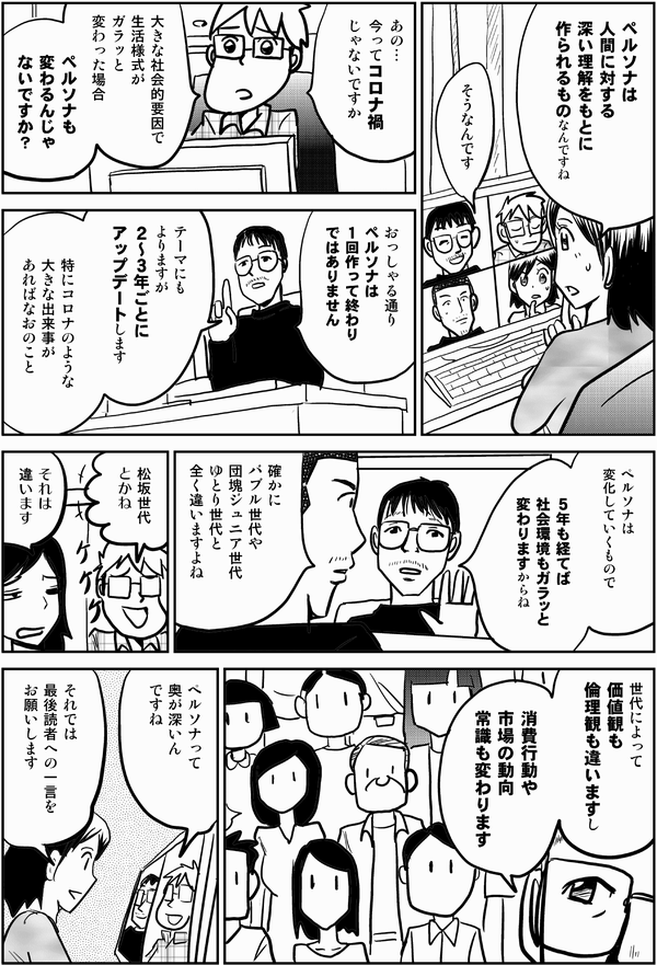 四谷「ペルソナは
人間に対する
深い理解をもとに
作られるものなんですね」

井登「その通りです」

星井「あの…
今ってコロナ禍
じゃないですか

大きな社会的要因で
生活様式が
ガラッと変わった場合
ペルソナも
変わるんじゃないですか？」

井登「おっしゃる通り
ペルソナは
１回作って終わり
ではありません

テーマにも
よりますが
２～３年ごとに
アップデートします

特にコロナのような
大きな出来事が
あればなおのこと

ペルソナは
変化していくもので

５年も経てば
社会環境もガラッと
変わりますからね」

内藤「確かにバブル世代や
団塊ジュニア世代
ゆとり世代と
全く違いますよね」

星井「松坂世代
とかね」

四谷「それは
違います」

井登「世代によって
価値観も
倫理観も違いますし

消費行動や
市場の動向
常識も
変わります」

星井「ペルソナって
奥が深いん
ですね」

四谷「それでは
最後読者への一言を
お願いします」
