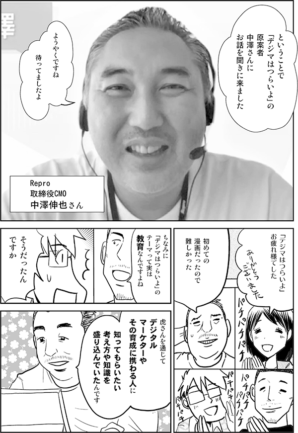 ということで
「デジマはつらいよ」の
原案者
中澤さんに
お話を聞きに来ました

ようやくですね

待ってましたよ

Repro
取締役CMO
中澤伸也さん

「デジマはつらいよ」
お疲れ様でした

初めての
漫画だったので
難しかった

ちなみに
「デジマはつらいよ」の
テーマって実は
教育なんですよね

えっ
そうだったん
ですか

ええ
虎さんを通じて
デジタル
マーケターや
その育成に携わる人に

知ってもらいたい
考え方や知識を
盛り込んでいたんです
