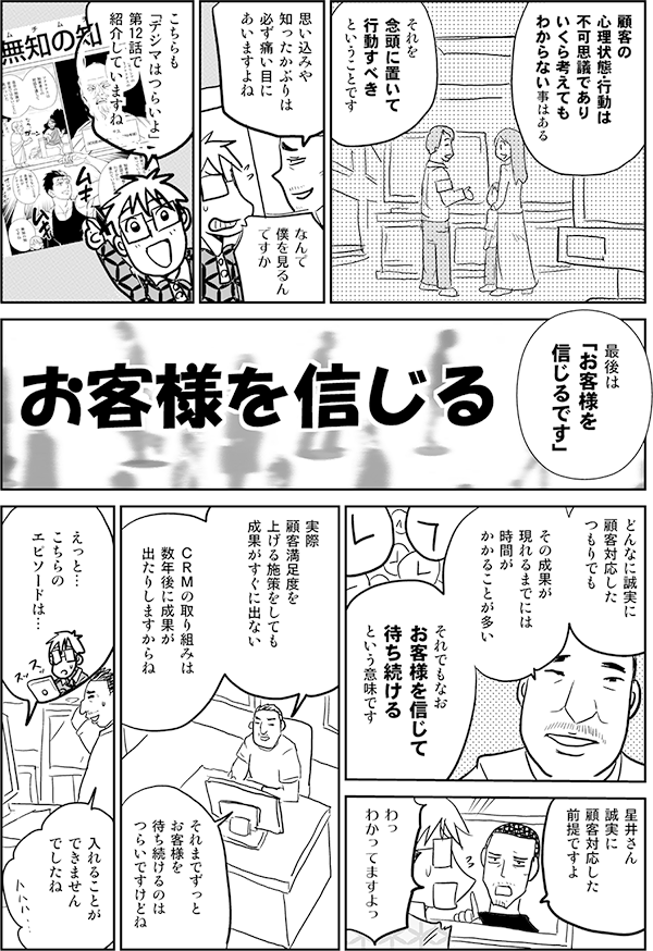 顧客の
心理状態・行動は
不可思議であり
いくら考えても
わからない事はある

それを
念頭に置いて
行動すべき
ということです

思い込みや
知ったかぶりは
必ず痛い目に
あいますよね

なんで
僕を見るん
ですか

こちらも
「デジマはつらいよ」
第12話で
紹介していますね

最後は
「お客様を
信じるです」

お客様を信じる

どんなに誠実に
顧客対応した
つもりでも

その成果が
現れるまでには
時間が
かかることが多い

それでもなお
お客様を信じて
待ち続ける
という意味です

星井さん
誠実に
顧客対応した
前提ですよ

わっ
わかってますよっ

顧客満足度を
上げる施策をしても
成果がすぐに出ない

ＣＲＭの取り組みは
数年後に成果が
出たりしますからね

それまでずっと
お客様を
待ち続けるのは
つらいですけどね

実際
えっと…
こちらの
エピソードは…

入れることが
できません
でしたね
