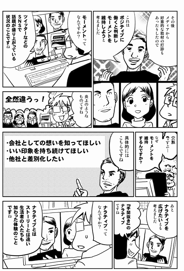 
その後
メディアから
好意的な取材の打診も
あったりしたので
これは
ポジティブに
働くと判断し
モーメントを
維持しようと
考えました
モーメントって
なんですか？
ツイッターなどの
ＳＮＳで
話題が盛り上がっている
状況のことですね
炎上のような
ものですね
全然違うっ！
なぜ
モーメントを
維持
するんですか？
具体的には
こちらですね
・会社としての想いを知ってほしい
・いい印象を持ち続けてほしい
・他社と差別化したい
あと
ナラティブを
広げたいとも
考えました
『手間抜き』の
ナラティブ
ですね
ナラティブって
なんですか？
ナラティブとは
ストーリーとは違い
生活者の人たちも
加わった体験のこと
ですね
