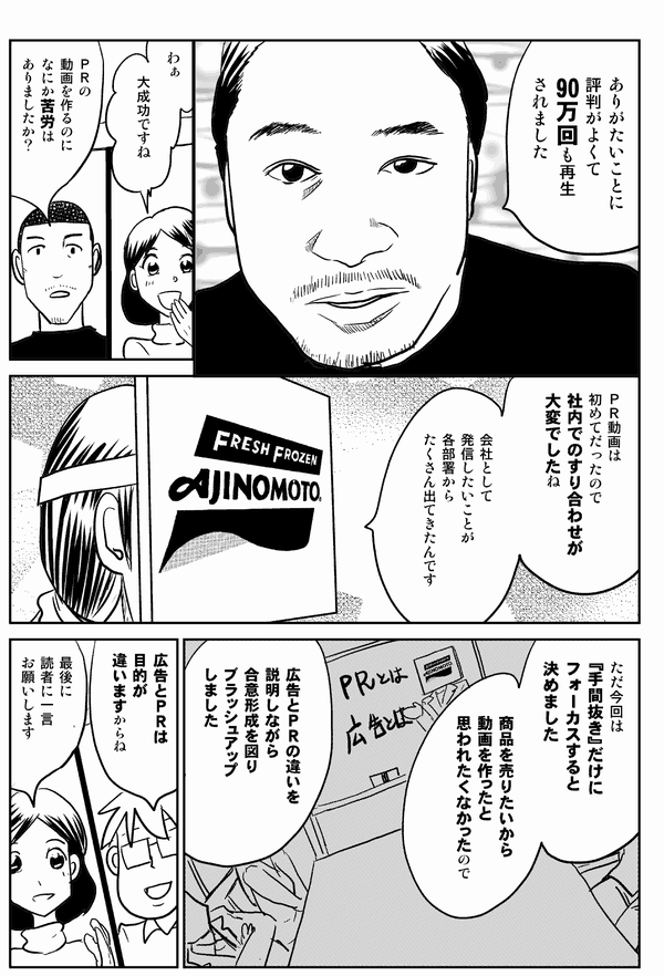 
ありがたいことに
評判がよくて
90万回も再生
されました
わぁ
大成功ですね
ＰＲの
動画を作るのに
なにか苦労は
ありましたか？
ＰＲ動画は
初めてだったので
社内でのすり合わせが
大変でしたね
会社として
発信したいことが
各部署から
たくさん出てきたんです
ただ今回は
『手間抜き』だけに
フォーカスすると
決めました
商品を売りたいから
動画を作ったと
思われたくなかったので
広告とＰＲの違いを
説明しながら
合意形成を図り
ブラッシュアップ
しました
広告とＰＲは
目的が
違いますからね
最後に
読者に一言
お願いします
