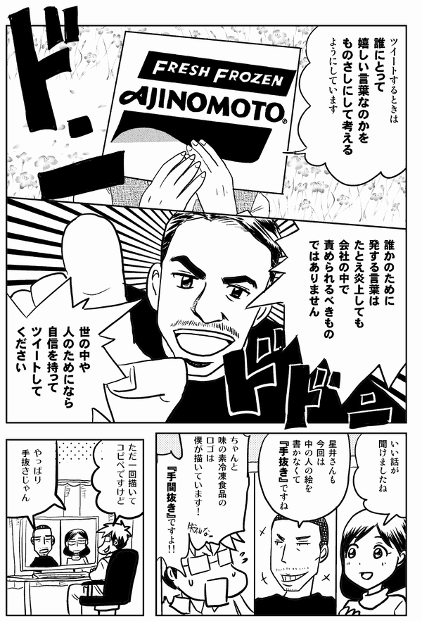 
ツイートするときは
誰にとって
嬉しい言葉なのかを
ものさしにして考える
ようにしています
誰かのために
発する言葉は
たとえ炎上しても
会社の中で
責められるべきもの
ではありません
世の中や人のためになら
自信を持って
ツイートして
ください
いい話が
聞けましたね
星井さんも
今回は
中の人の絵を
書かなくて
『手抜き』ですね
ちゃんと
味の素冷凍食品のロゴは
僕が描いています！
『手間抜き』ですよ!!
一回描いて
コピペですけど
やっぱり
手抜きじゃん
