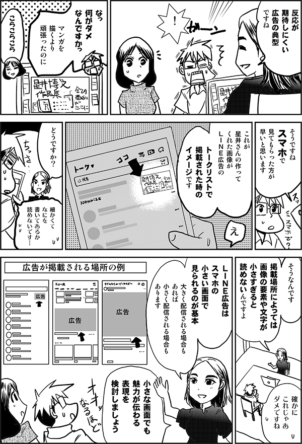 反応が期待しにくい
広告の典型ですね
！
なっ　
何がダメ
なんですかっ
マンガを
描くより
頑張ったのに
こらこらこら
そうですね
スマホで
見てもらった方が
早いと思います
これが
星井さんの作って
くれた画像が
ＬＩＮＥ広告の
トークリストで
掲載された時の
イメージです
どうですか？
細かくて
なにを
書いてあるか
読めないです…
そうなんです
掲載場所によっては
文字が
小さすぎると
読めないんですよ
確かに
これじゃあ
ダメですね
ＬＩＮＥ広告はスマホの小さい画面で
見られるのが基本
大きく配信される場合もあれば、
小さく配信される場合もあります
小さな画面でも
魅力が伝わる
表現を
検討しましょう
