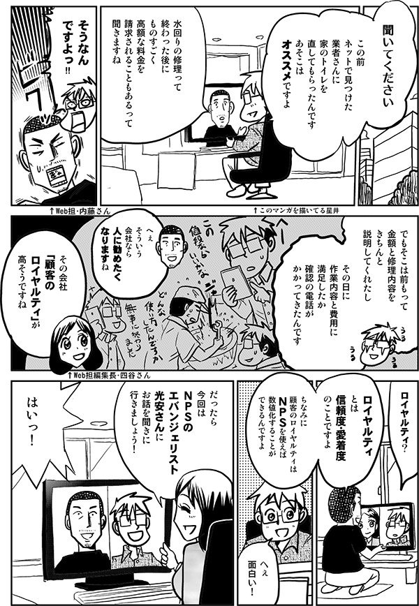 星井●聞いてください
この前
ネットで見つけた業者さんに
家のトイレを
直してもらったんです
あそこは
オススメですよ
↑このマンガを描いてる星井
内藤●水回りの
修理って
終わった後に
ものすごく高額な料金を
請求されることもあるって
聞きますね
↑Web担・内藤さん
星井●そうなんですよっ
でもそこは前もって
金額と修理内容を
きちんと
説明してくれたし
数日後
作業内容と費用に
満足したか
確認の電話が
かかってきたんです
内藤●へぇ
そういう会社なら
人に勧めたく
なりますね
四谷●その会社
「顧客のロイヤルティ」が
高そうですね
↑Web担編集長・四谷さん
星井●ロイヤルティ？
内藤●ロイヤルティ
とは
信頼度・愛着度
のことですよ
ちなみに
顧客のロイヤルティは
ＮＰＳを使えば
数値化することが
できるんですよ
星井●へぇ
面白い！
四谷●だったら
今回は
ＮＰＳの
エバンジェリスト
光安さんに
お話を聞きに
行きましょう！
星井●はいっ！
