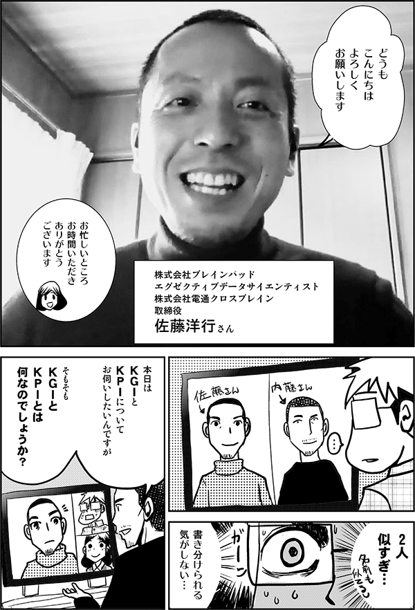 佐藤：	どうも
	こんにちは
	よろしく
	お願いします

	株式会社ブレインパッド 
エグゼクティブデータサイエンティスト
株式会社電通クロスブレイン
取締役
	佐藤洋行さん

四谷：	お忙しいところ
	お時間いただき
	ありがとう
	ございます

星井：	2人
	似すぎ…

星井：	書き分けられる
	気がしない…

内藤：	本日は
	ＫＧＩと
	ＫＰＩについて
	お伺いしたいんですが

内藤：	そもそも
	ＫＧＩと
	ＫＰＩとは
	何なのでしょうか？