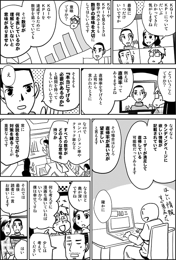 四谷：	ＫＧＩや
	ＫＰＩについて
	だいぶ
	わかってきた
	気がしますね

佐藤：	最後に
	1つだけ
	いいですか

佐藤：	KGIやKPIを見るときは、数字の大小よりも
	数字の意味を
	大切にして
	ほしいんです

星井：	意味
	ですか？

佐藤：	ＫＧＩや
	ＫＰＩを
	達成するために
	数字を追っていても

佐藤：	その数字が
	何を表しているのか
	理解していないと
	意味がありません

星井：	どういうこと
	ですか？

佐藤：	例えば
	直帰率って
	ありますよね

佐藤：	直帰率を下げろと
	上司から
	言われたときに

佐藤：	そもそも
	『本当に下げる
	必要があるのか』
	と疑問を持って
	もらいたいんです

星井：	え

佐藤：	なぜなら
	ランディングページに
	欲しい情報が
	記載されていて
	ユーザーが満足して
	直帰している
	可能性だってあります

佐藤：	その場合はむしろ
	直帰率が高い方が
	望ましい
	と言えます

星井：	確かに

佐藤：	なので
	コンバージョン率や
	クリック率など
	すべての数字が
	どのような意味を
	持つか

佐藤：	常に
	仮説を立てながら
	対策を練ることが
	需要なんです

四谷：	なるほど
	奥が深い
	ですね

星井：	何も考えずに
	漫画を描いていれば
	いいから
	僕は幸せですね

内藤：	少しは
	考えて
	ください

四谷：	それでは
	最後
	読者に一言
	お願いします

佐藤：	はい