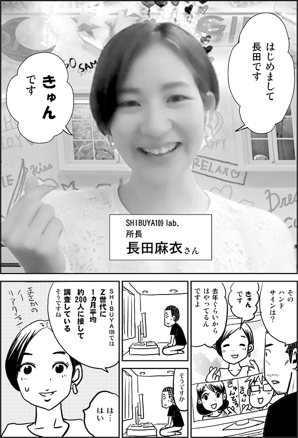 はじめまして 長田 です SHIBUYA109 lab. 所長　 長田麻衣さん そのハンドサインは？ きゅんです 去年ぐらいから はやってる んですよ そうですか SHIBUYA109では Ｚ世代に 1ヵ月平均 約200人に接して 調査している そうですね は… はい