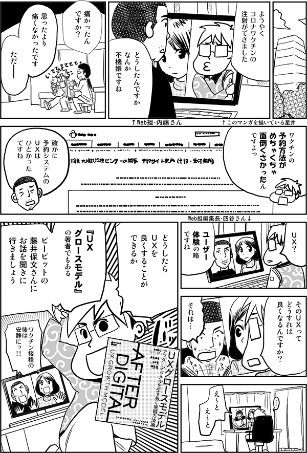 ようやくコロナワクチンの注射ができました↑このマンガを描いている星井どうしたんですかなんか不機嫌ですね↑Web担・内藤さん痛かったんですか？思ったより痛くなかったですただ――ワクチンの予約方法がめちゃくちゃ面倒くさかったんですよっ確かに予約システムのＵＸはひどかったですねＵＸ？Web担編集長・四谷さん↓ユーザー体験の略ですねＵＸってどうすれば良くなるんですか？それは…え～とえ～とどうしたらＵＸを良くすることができるか『ＵＸグロースモデル』の著者でもあるビービットの藤井保文さんにお話を聞きに行きましょうワクチン接種の後は安静にっ!!