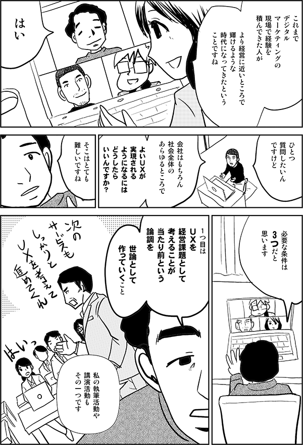 これまでデジタルマーケティングの現場で経験を積んできた人がより経営に近いところで輝けるような時代になってきたということですねはいひとつ質問したいんですけど会社はもちろん社会全体のあらゆるところでよいＵＸが実現されるようになるにはどうしたらいいんですか？そこはとても難しいですね必要な条件は3つだと思います1つ目はＵＸを経営課題として考えることが当たり前という論調を世論として作っていくこと私の執筆活動や講演活動もその一つです