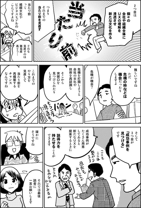 2つ目は個々の会社や組織全体にＵＸの理解を浸透させ新たな文化を作るつまりそれまでの当たり前を見直す当たり前って組織文化やビジネスモデルのことですよねそれを見直すのは難易度高そう…難しいですねただ危機の時などは機会だったりしますよ危機が機会？危機を打開しようと会社の文化や技術を再認識しそこから突破口を見つけられたりしますこれまでのやり方を見直して当たり前を再構築するチャンスなんですねそして3つ目が「成功事例を見つける」です成功事例がたくさん用意してあると新たなＵＸを提案するときに説得力を持たせることができます確かにそうですねそれでは最後読者に一言お願いします