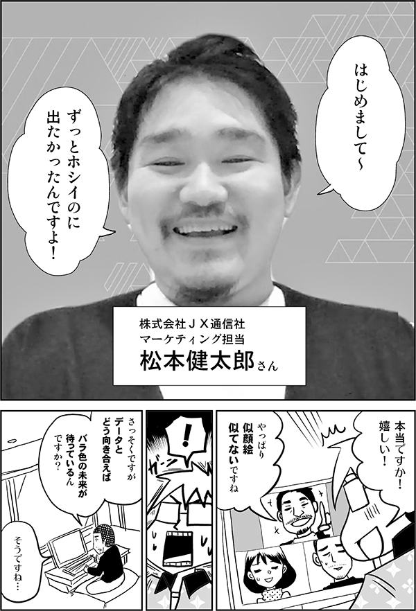 はじめまして～ ずっとホシイのに 出たかったんですよ！ 株式会社ＪＸ通信社 マーケティング担当 松本健太郎さん 本当ですか！ 嬉しい！ やっぱり 似顔絵 似てないですね ！ さっそくですが データと どう向き合えば バラ色の未来が 待っているんですか？ そうですね…