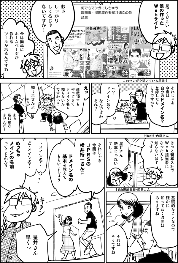 見てください 僕の作った Ｗｅｂサイト ↑このマンガを描いている星井 おぉ しっかり してるじゃ ないですか ↑Web担・内藤さん 今は簡単に ホームページが 作れる ツールがあるんですね それじゃあ 今度は 自分のドメイン名を 登録したら どうですか？ へ？ ドメイン名？ なんですか それ？ えっ 連載10年も やってきて ドメイン名も 知らないん ですかっ？ ↑Web担編集長・四谷さん 知りませんよ まぁ 私は驚き ませんが… きっと新卒入社で Ｗｅb担当者に なった人も 知らないはず ですよ 星井さん 新卒じゃない でしょ 基礎的なことなので 確かに 知っておく必要は ありますね それは そうですね それじゃあ 今回は ＪＰＲＳの 横井裕一さんに ドメイン名の 基本を教えて もらいましょう 星井さん 早くっ