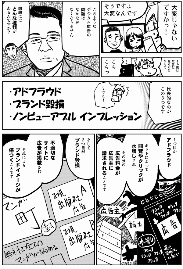 大変じゃない ですかっ！ そうですよ 大変なんです まぁ 僕は 広告は 見るだけ なんで こら こらっ このような デジタル広告の 問題は なかなか なくなりません 問題には どんな種類が あるんですか？ 代表的なのが この3つです アドフラウド（Ad fraud） ブランド毀損 ノンビューアブル インプレッション（Non-Viewable impression） 1つ目が アドフラウド ボットによって 閲覧やクリックが 水増しされ その分の広告料金が 広告主に 請求されることです そして2つ目が ブランド毀損 不適切なサイトに 広告が掲載され それにより ブランドイメージが 傷つくことです