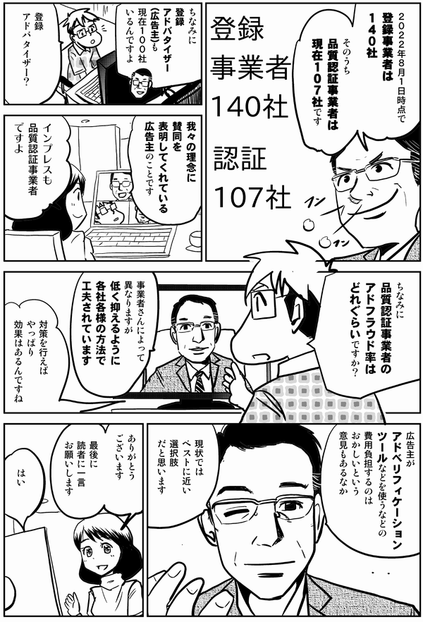 ２０２２年８月１日時点で 登録事業者は １４０社 そのうち 品質認証事業者は 現在１０７社です ちなみに 登録 アドバタイザー（広告主）も 現在１００社いるんですよ 登録 アドバタイザー？ 我々の理念に 賛同を 表明してくれている 広告主のことです インプレスも 品質認証事業者ですよ ちなみに 品質認証事業者の アドフラウド率は どれぐらいですか？ 事業者さんによって異なりますが 低く抑えるように各社各様の方法で工夫されています 対策を行えば やっぱり 効果はあるんですね 広告主が アドベリフィケーションツールなどを使うなどの 費用負担するのは おかしいという 意見もあるなか 現状では ベストに近い 選択肢 だと思います ありがとう ございます 最後に 読者に一言 お願いします はい