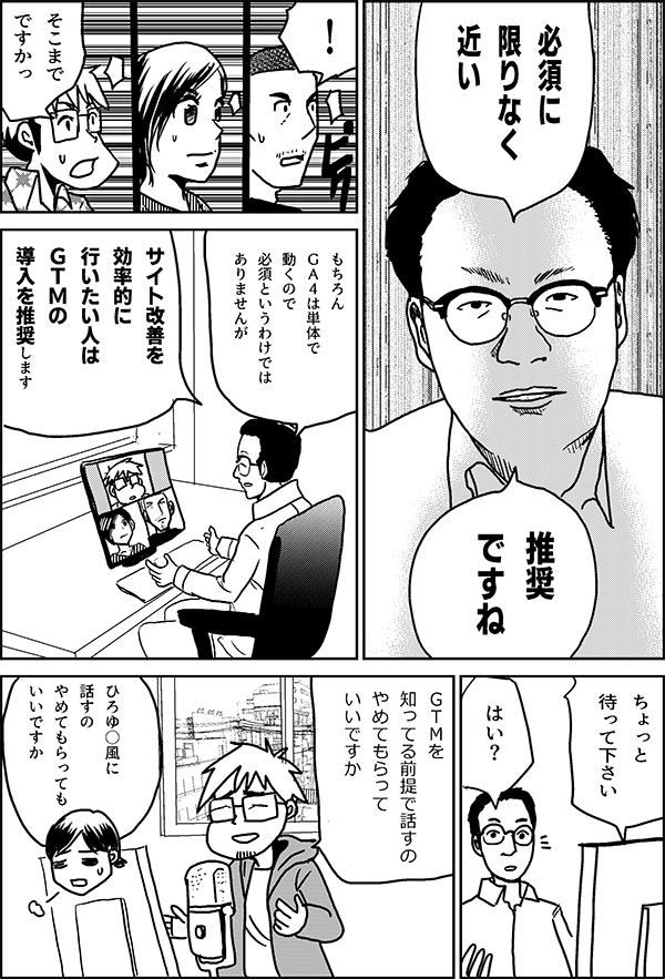 必須に 限りなく 近い 推奨 ですね ! そこまで ですかっ もちろん ＧＡ４は単体で 動くので 必須 というわけでは ありませんが サイト改善を 効率的に 行いたい人は ＧＴＭの 導入を推奨します ちょっと 待って下さい はい？ ＧＴＭを 知ってる前提で 話すの やめてもらって いいですか ひろゆ○風に 話すの やめてもらって いいですか