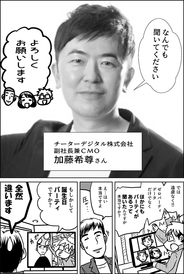 なんでも 聞いてください チーターデジタル株式会社 副社長兼ＣＭＯ 加藤希尊さん よろしく お願いします では 遠慮なく!! ゼロパーティ データ だけでなく ほかにも パーティが あるって 聞いたんですが 本当ですか？ え…はい 本当ですよ もしかして 誕生日などの パーティ ですか？ 全然 違います