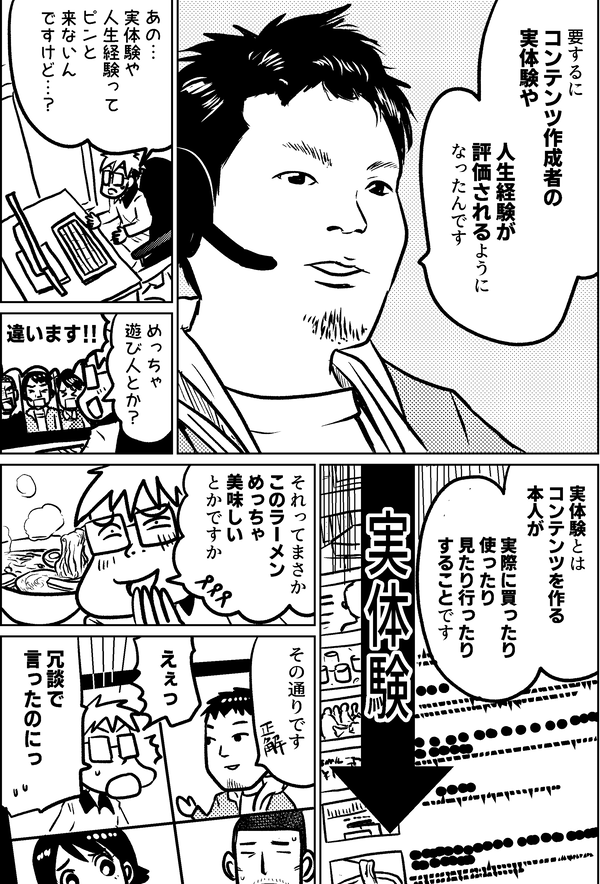 要するに コンテンツ作成者の 実体験や 人生経験が 評価されるように なったんです あの… 実体験や 人生経験って ピンと 来ないん ですけど…？ めっちゃ 遊び人とか？ 違います!! 実体験とは コンテンツを作る 本人が 実際に買ったり 使ったり 見たり行ったり することです 実体験 それってまさか このラーメン めっちゃ 美味しい とかですか その通りです えぇっ 冗談で 言ったのにっ