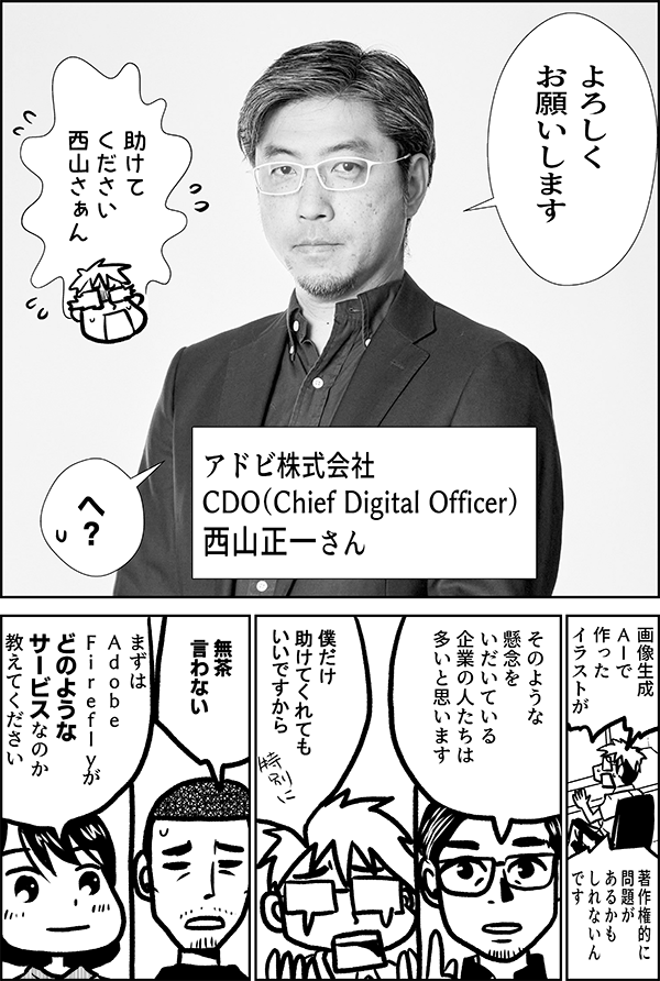 よろしく お願いします 助けて ください 西山さぁん アドビ株式会社 CDO（Chief Digital Officer） 西山正一さん 画像生成 ＡＩで 作った イラストが 著作権的に 問題があるかも しれないんです なるほど　 そのような懸念を いだいている 企業の人たちは 多いと思います 僕だけ 助けてくれても いいですから 無茶 言わない まずは Ａｄｏｂｅ　 Ｆｉｒｅｆｌｙが どのような サービスなのか 教えてください