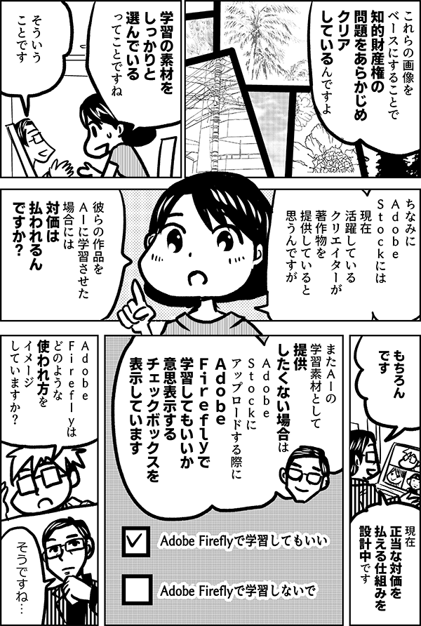 これらの画像を ベースにすることで 知的財産権の 問題をあらかじめ クリアしているんですよ 学習の素材を しっかりと 選んでいる ってことですね そういう ことです ちなみに Ａｄｏｂｅ Ｓｔｏｃｋには 現在 活躍している クリエイターが 著作物を提供していると 思うんですが 彼らの作品を ＡＩに学習させた 場合には 対価は 払われるんですか？ もちろん です 現在 正当な対価を 払える仕組みを 設計中です またＡＩの 学習素材として 提供 したくない場合は Ａｄｏｂｅ Ｓｔｏｃｋに アップロードする際に Ａｄｏｂｅ　 Ｆｉｒｅｆｌｙで 学習してもいいか 意思表示する チェックボックスを 表示しています Adobe Fireflyで学習してもいい Adobe Fireflyで学習しないで Ａｄｏｂｅ　 Ｆｉｒｅｆｌｙは どのような 使われ方を イメージ していますか？ そうですね…