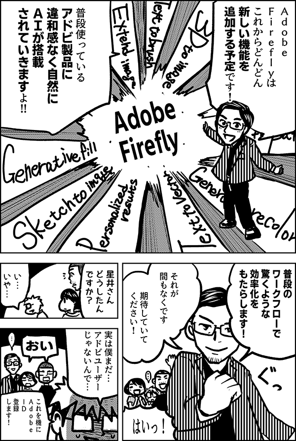 Ａｄｏｂｅ　 Ｆｉｒｅｆｌｙは これからどんどん 新しい機能を 追加する予定です！ 普段使っている アドビ製品に 違和感なく自然に ＡＩが搭載 されていきます 普段のワークフローで 驚くような効率化を もたらします！ それが 間もなくです 期待していて ください！ 星井さん どうしたん ですか？ い… いや… 実は僕まだ… アドビユーザー じゃないんで… おい これを機に Adobe ＩＤに 登録します！