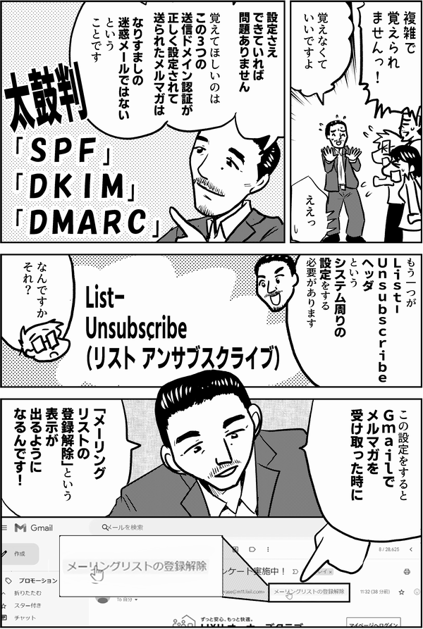 複雑で 覚えられ ませんっ！ 覚えなくて いいです ええっ 設定さえできていれば 問題ありません 覚えてほしいのは この３つの 送信ドメイン認証を 使って送られた メルマガは なりすましの 迷惑メールではない という ことです 太鼓判 「ＳＰＦ」 「ＤＫＩＭ」 「ＤＭＡＲＣ」 もう一つ Ｌｉｓｔ－ Ｕｎｓｕｂｓｃｒｉｂｅ ヘッダ という システム周りの 設定をする 必要があります なんですか それ？ この設定をすると Ｇｍａｉｌで メルマガを 受け取った時に 「メーリングリストの 登録解除」 という 表示が出るように なります List- Unsubscribe （リスト アンサブスクライブ）