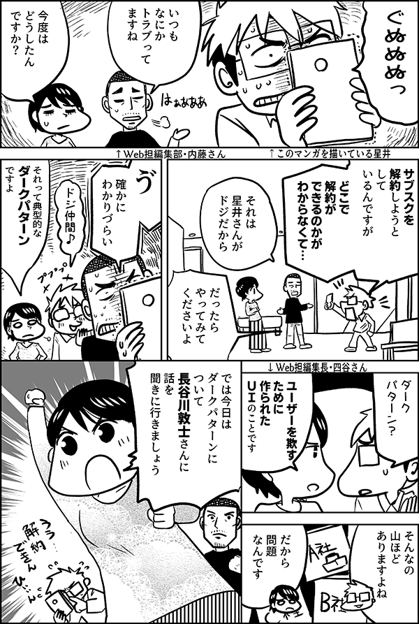 ぐぬぬぬっ いつもなにか トラブって ますね 今度は どうしたん ですか？ サブスクを 解約しようと して いるんですが どこで 解約が できるのかが わからなくて… それは 星井さんが ドジだから だったら やってみて くださいよ ゔ 確かに わかりづらい ドジ仲間♪ それって典型的な ダークパターン ですよ ダーク パターン？ ユーザーを欺す ために作られた ＵＩ のことです そんなの 山ほど ありますよね だから 問題 なんです では今日は ダークパターンに ついて 長谷川敦士さんに 話を 聞きに行きましょう