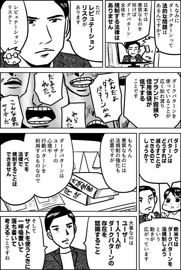 ちなみに ダークパターンって 法的な問題は あるんですか？ 日本では 悪質なものを除けば ダークパターン全体を 規制する法律は ありません ただ レピュテーション リスクが あります レピュテーション リスク？ ダークパターンを 使っていることが 広く知れ渡り ブランド毀損や 信用価値が低下する ことです ダークパターンは どうすれば 減らすことが できるのでしょうか？ 欧米では ダークパターンを 法規制しようという 動きが広がっています もちろん 悪質なものには 法規制の強化も 必要ですが ダークパターンは ユーザーの 心理や行動パターンを 利用するものなので すべてを法律で 規制することは できません 大事なのは ユーザー1人1人が ダークパターンの存在を認識すること そして サイトを使うときに 一呼吸置いて 落ち着いて 考えること