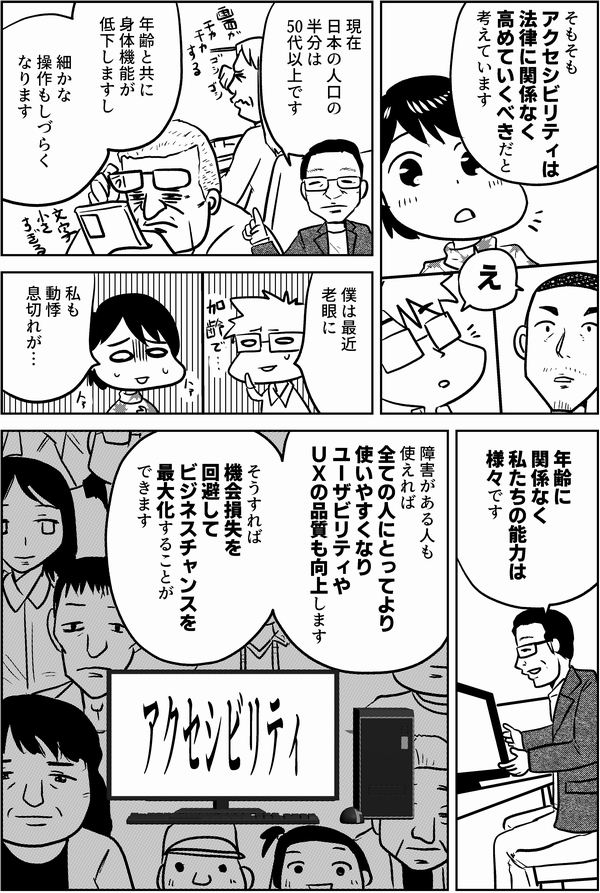 植木「そもそもアクセシビリティは法律に関係なく高めていくべきだと考えています」
内藤「え」
植木「現在日本の人口の半分は50代以上です
年齢と共に身体機能が低下しますし
細かな操作もしづらくなります」
星井「僕は最近老眼に」
四谷「私も動悸息切れが…」
植木「年齢に関係なく私たちの能力は様々です
障害がある人も使えれば全ての人にとってより使いやすくなりユーザビリティやUXの品質も向上します
そうすれば機会損失を回避してビジネスチャンスを最大化することができます」