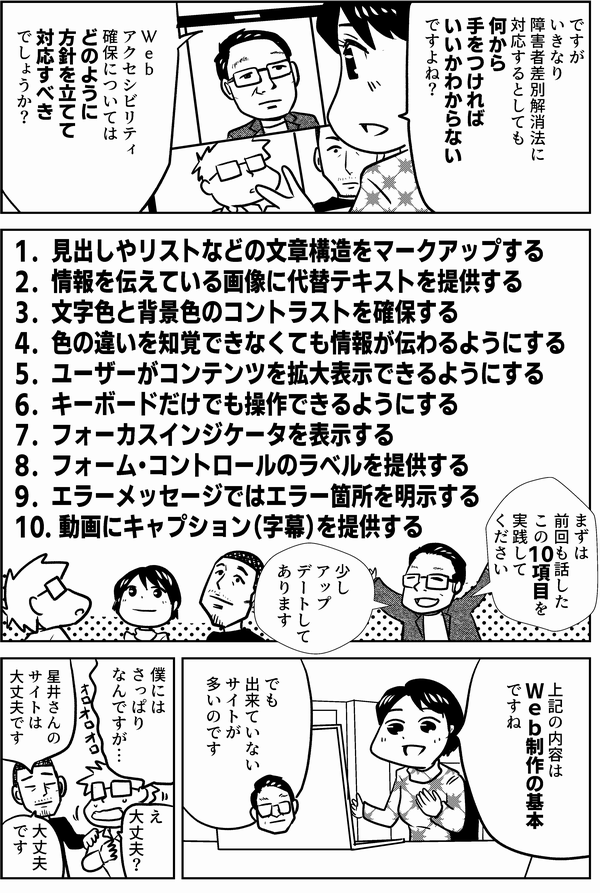 四谷「ですがいきなり障害者差別解消法に対応するとしても何から手をつければいいかわからないですよね？
Ｗｅｂアクセシビリティ確保についてはどのように方針を立てて対応すべきでしょうか？」
植木「まずは前回も話したこの10項目を実践してください
少しアップデートしてあります」
1．見出しやリストなどの文章構造をマークアップする
2．情報を伝えている画像に代替テキストを提供する
3．文字色と背景色のコントラストを確保する
4．色の違いを知覚できなくても情報が伝わるようにする
5．ユーザーがコンテンツを拡大表示できるようにする
6．キーボードだけでも操作できるようにする
7．フォーカスインジケータを表示する
8．フォーム・コントロールのラベルを提供する
9．エラーメッセージではエラー箇所を明示する
10. 動画にキャプション（字幕）を提供する
四谷「上記の内容はＷｅｂ制作の基本ですね」
植木「でも出来ていないサイトが多いのです」
星井「僕にはさっぱりなんですが…」
内藤「星井さんのサイトは大丈夫です」
星井「え大丈夫？」
内藤「大丈夫です」
