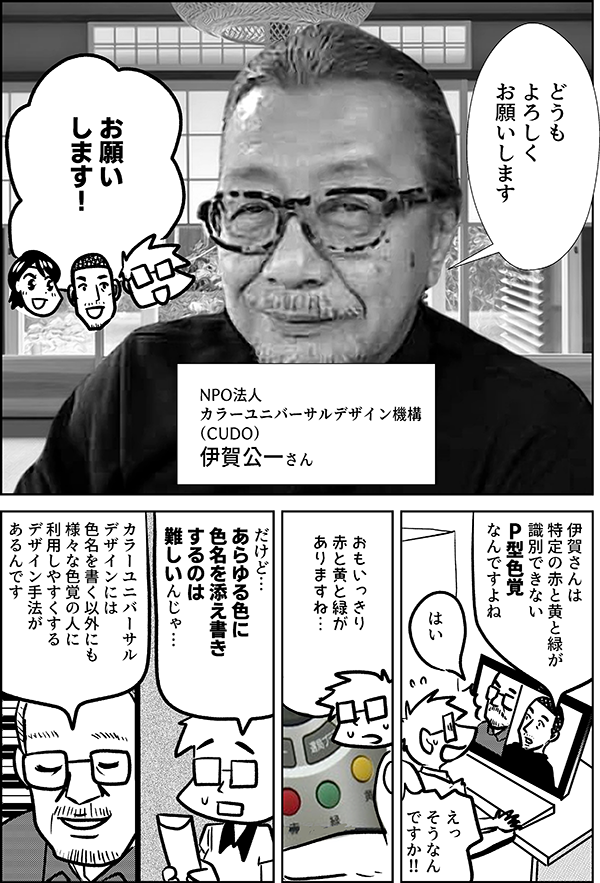 どうも よろしく お願いします NPO法人 カラーユニバーサルデザイン機構 （CUDO） 伊賀公一さん お願い します！ 伊賀さんは 特定の赤と黄と緑が 識別できない P型色覚 なんですよね はい えっ そうなんですか!! おもいっきり 赤と黄と緑が ありますね… だけど… あらゆる色に 色名を添え書き するのは 難しいですよね カラーユニバーサル デザインには 色名を書く 以外にも 様々な色覚の人に 利用しやすくする デザイン手法があるんです