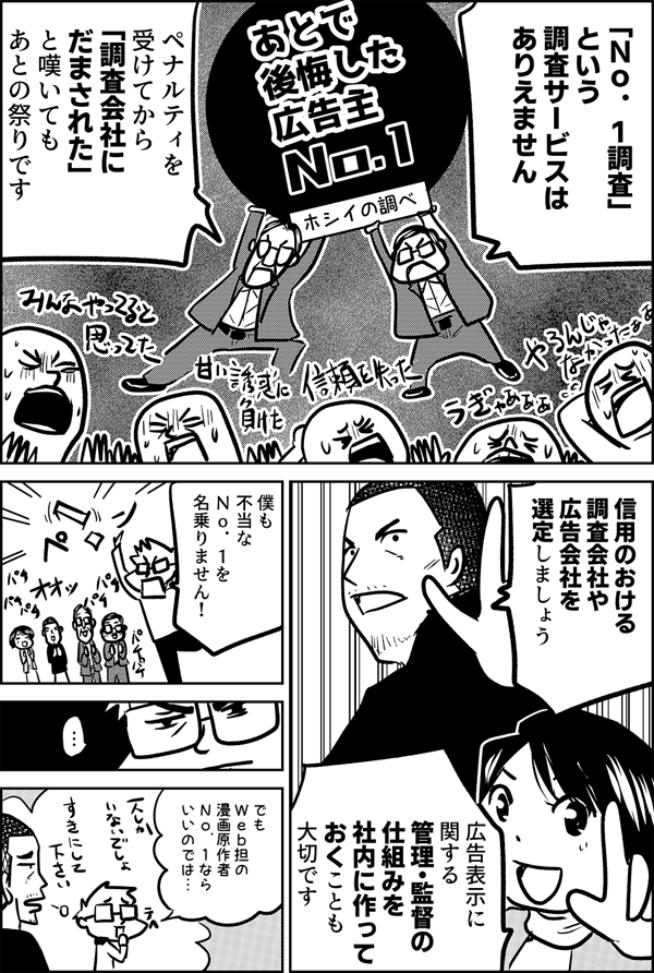 「Ｎｏ．１調査」 という 調査サービスは ありえません ペナルティを受けてから 「調査会社に だまされた」 と嘆いても あとの祭りです 信用のおける 調査会社や 広告会社を 選定しましょう 広告表示に関する 管理・監督の 仕組みを 社内に作って おくことも 大切です 僕も 不当な Ｎｏ．１を 名乗りません！ でも Ｗｅｂ担の 漫画原作者 Ｎｏ．１なら いいのでは… 一人しかいないから