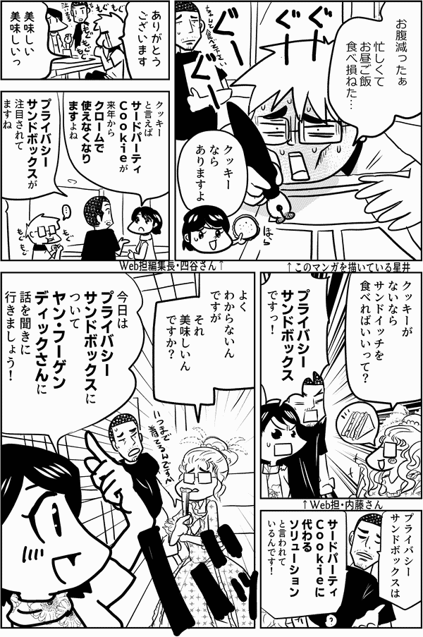 お腹減ったぁ 忙しくて お昼ご飯 食べ損ねた… ↑このマンガを描いている星井 クッキー なら ありますよ ↑Web担編集長・四谷さん ありがとう ございます 美味しい 美味しいっ クッキー と言えば サードパーティ Ｃｏｏｋｉｅが 来年から クロームで 使えなくなり ますよね プライバシー サンドボックスが 注目されて ますね ↑Web担・内藤さん クッキーが ないなら サンドイッチを 食べればいいって？ プライバシー サンドボックス ですっ！ プライバシー サンドボックスは サードパーティ Ｃｏｏｋｉｅに 代わる ソリューション と言われて いるんです！ よく わからないん ですが それ 美味しいん ですか… 今日は プライバシー サウンドボックスに ついて ヤン・フーゲン ディックさんに 話を聞きに 行きましょう！