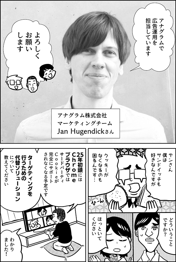 アナグラム株式会社 マーケティングチーム Jan Hugendickさん アナグラムで 広告運用を 担当しています よろしく お願いします ヤンさん 僕は サンドイッチも 好きなんですが クッキーが なくなるのも 困るんです… どういうこと ですか？ ほっといて ください　25年初頭には Ｃｈｒｏｍｅ ブラウザでは サードパーティ Ｃｏｏｋｉｅが完全にサポート されなく なる予定です　ターゲティングを 行うための 代替 ソリューション について 教えてください わかり ました！