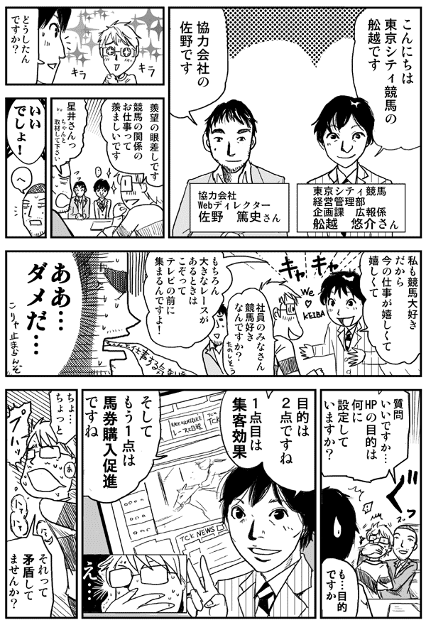 こんにちは東京シティ競馬の舩越です
東京シティ競馬 経営管理部 企画課　広報係 舩越悠介さん
協力会社 Webディレクター 佐野篤史さん
どうしたんですか？
羨望の眼差しです競馬の関係のお仕事って羨ましいです
星井さんっちゃんと取材してください
いいでしょ！
私も競馬大好きだから今の仕事が嬉しくて嬉しくて
社員のみなさん競馬好きなんですか？
もちろん大きなレースがあるときはこぞってテレビの前に集まるんですよ！
ああ…ダメだ…
質問イイですか…HPの目的は何に設定していますか？
も…目的ですか
目的は2点ですね1点目は集客効果そしてもう1点は馬券購入促進ですね
ちょ…ちょっとそれって矛盾してませんか？