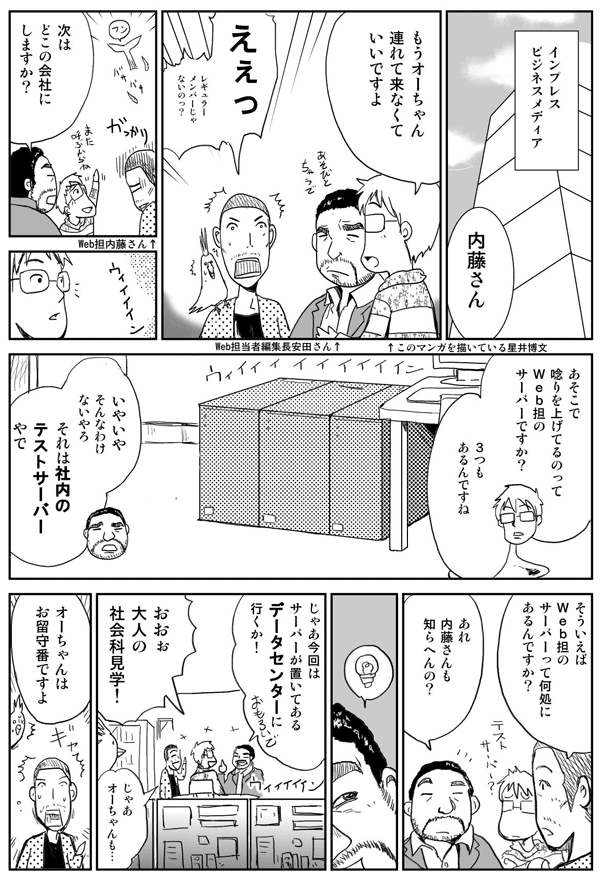 インプレスビジネスメディアにて。
内藤さん　もうオーチャン連れてこなくていいですよ。
ええっ　レギュラーメンバーじゃないの？
次はどこの会社にしますか？
あそこで唸りを上げてるのってWeb担当者Forumのサーバーですか？
3つもあるんですね。
いやいやそんなわけないやろ。それは社内のテストサーバーやで。
そういえばWeb担当者Forumのサーバーってどこにあるんですか？
あれ　内藤さんも知らへんの？
じゃあ今回はサーバーが置いてあるデータセンターに行くか！
おおっ！大人の社会科見学！
じゃあオーチャンも…。
オーチャンはお留守番ですよ。