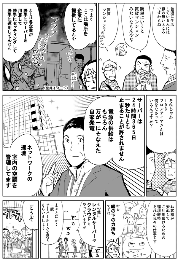 普通に生活している人には縁の無いところですからね。
簡単にいうと賃貸マンションみたいなもんやな。
賃貸マンション？
つまりここは場所を企業に提供してるんや。
あとは各企業が勝手にサーバーを用意して勝手にセッティングして勝手に運用してんねん。
それじゃあIDCフロンティアさんは何をなさってるんですか？
サーバーは24時間365日1秒たりとも止まることが許されません。電源の供給はもちろん、万が一に備えた自家発電、ネットワークの環境、室内の空調を管理してます。
お客様が安心してご利用頂けるための環境維持、それが我々の仕事です。
おぉ縁の下の力持ちですね。
その他にレンタルサーバーやクラウドもやっていますが、まぁとにかく一度サーバールームを見ていただきましょう。
どうぞ。
