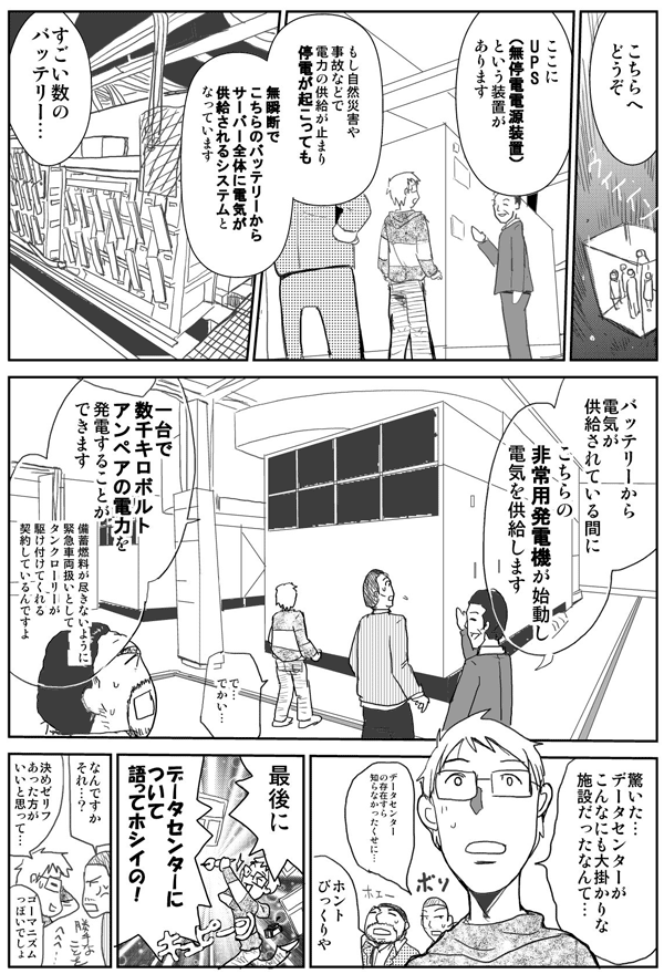 こちらへどうぞ。
ここにUPS（無停電電源装置）という装置があります。もし自然災害や事故などで電力の供給が止まり、停電が起こっても、無瞬断でこちらのバッテリーからサーバー全体に電気が供給されるシステムとなっています。
スゴイ数のバッテリー。
バッテリーから電気が供給されている間に、こちらの非常用発電機が始動し、電気を供給します。
で、でかい…。
1台で数千キロボルトアンペアの電力を発電することができます。備蓄燃料が尽きないように、緊急車両扱いとして、タンクローリーが駆けつけてくれる契約しているんですよ。
驚いた。データセンターがこんなにも大掛かりな施設だったなんて…。
データセンターの存在すら知らなかったくせに。
ホントびっくりや。
最後に、データセンターについて語ってホシイの！
なんですか、それ？
決めゼリフあった方がいいと思って…。ゴーマニズムっぽいでしょ？
