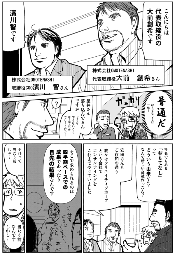 こんにちは代表取締役の大前創希です。
株式会社OMOTENASHI代表取締役大前創希さん
濱川智です
株式会社OMOTENASHI取締役COO濱川智さん
普通だ
おもてなしとは一体
星井さん落ち込んでるんですか
どうせくだらないこと考えてたんでしょうけど
社名でもある「おもてなし」ってどういう由来なん？
なんで新しい会社作ったん？
安田さんもご存じの通り、我々はクリエイティブホープと言う会社でコンサルティングをこれまでやっていました
そこで求められるのは四半期ベースでの成果であったり、目先の結果なんです
それって当たり前じゃ？
当たり前なんです。しかし