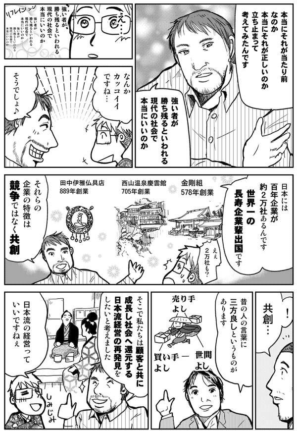 本当にそれが当たり前なのか
本当にそれが正しいのか
立ち止まって考えてみたんです
強いものが勝ち残ると言われる現代の社会で
本当にいいのか？
なんかカッコイイですね
そうでしょ
日本には百年企業が約2万社あるんです
世界一の長寿企業排出国です
それらの企業の特徴は競走ではなく共創
共創…
昔の人の言葉に三方良しというものがあります
そこで私たちは、顧客と共に成長し、社会へ還元する
日本流経営の再発見をしたいと考えました
日本流の経営っていいですねぇ