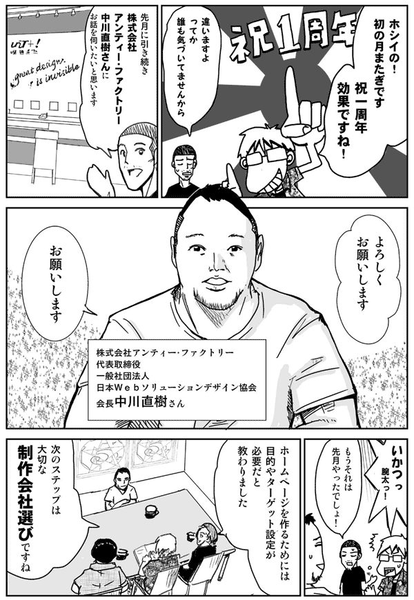 ホシイの！初の月またぎです。
祝一周年効果ですね。
違いますよ。ってか誰も気づいてませんから。
先月に引き続き
株式会社アンティー・ファクトリーの中川直樹さんにお話を伺いたいと思います。
株式会社アンティー・ファクトリー代表取締役
一般社団法人日本Webソリューションデザイン協会会長
中川直樹さん
よろしくお願いします。
お願いします。
いかつっ！腕太っ！
もうそれは先月やったでしょ！
ホームページを作るためには目的やターゲット設定が必要だと教わりました。
次のステップは大切な制作会社選びですね。