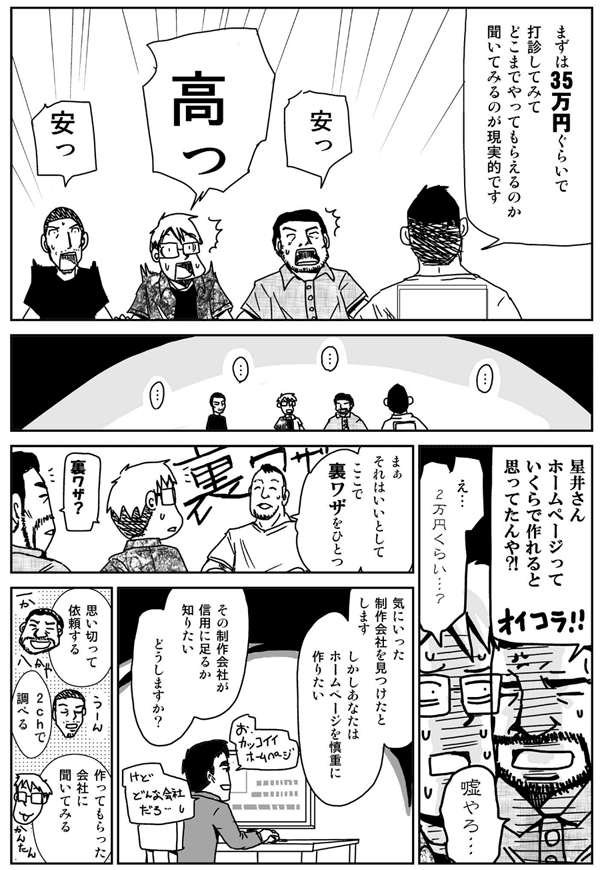 まずは35万円ぐらいで打診してみて、どこまでやってもらえるのか聞いてみるのが現実的です。
高い！
星井さんホームページっていくらで作れると思ってたんや？
え、2万円くらい？
嘘やろ？
まぁそれはいいとして、ここで裏技を1つ。
気に入った制作会社を見つけたとします。
しかしあなたはホームページを慎重に作りたい。
その制作会社が信用に足るか知りたい。
どうしますか？
思い切って依頼する。
2ちゃんねるで調べる。
作ってもらった会社に聞いてみる。