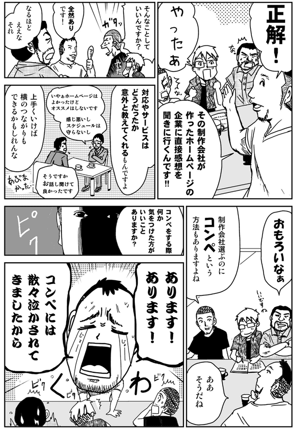 正解。
やったぁ。
その制作会社が作ったホームページの企業に、直接感想を聞きに行くんです。
そんなことしていいんですか？
全然アリです。
なるほど、ええなそれ。
対応やサービスはどうだったか、意外と教えてくれるもんですよ。
うまく行けば横のつながりもできるかもしれんな。
おもろいなぁ。
制作会社を選ぶのにコンペという方法もありますよね。
ああそうだね。
コンペをするとき、何か気をつけた方がいいことありますか？
ありますあります。
コンペには散々泣かされてきましたから。