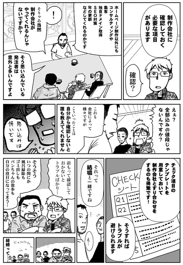 制作会社に確認しておく必要な項目があります。
確認？
ホームページ制作以外にも、
コンサルティングや集客、ドメイン、SEO対策、年の更新などしてくれるのかです。
そりゃあ当然制作会社がやってくれるんじゃないですか？
そう思い込んでいる発注者は意外と多いんですよ。
ええ？全部込みの値段じゃないんですか？
これも会社によってさまざまですが、こういったことは、自分から確認しないと誰も教えてくれません。
思い込みは怖いです。
チェック項目のテンプレートを用意しておいて、制作会社とすり合わせをするのも得策です。
そうすればトラブルが避けられます。
それって、結婚と一緒ですね。
前もって確認しておかないとトラブルばかり。
そうそう、いつの間にか、風呂掃除もゴミ出しも、パンちゃんの散歩も自分の役目になってしまう。