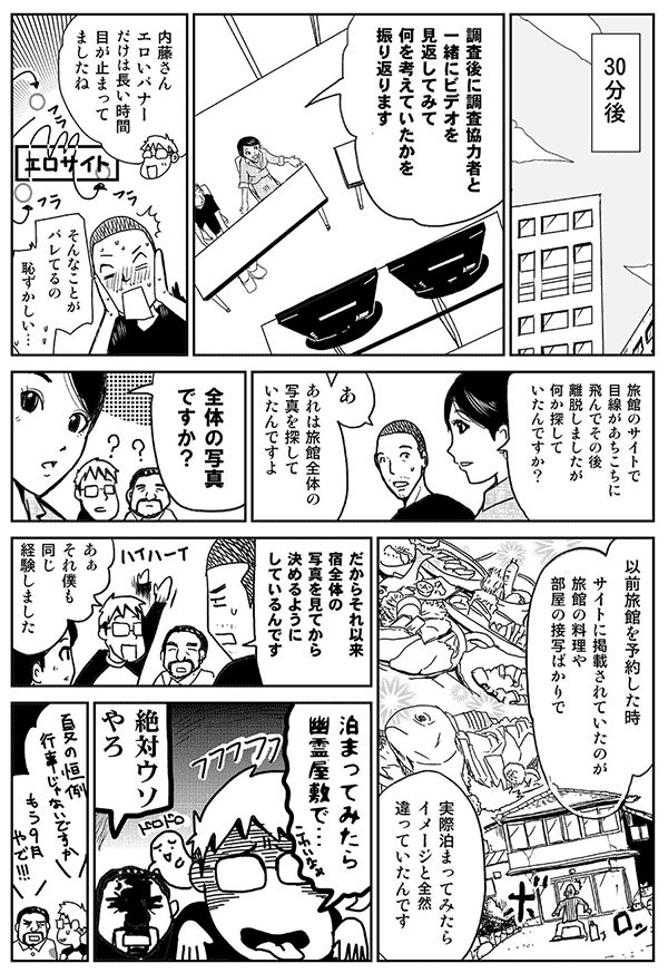 30分後。
調査後に調査協力者と一緒にビデオを見返してみて、何を考えていたかを振り返ります。内藤さん、エロいバナーだけは、長い時間目が止まってましたね。
そんなことがばれてるの？恥ずかしい！
宿屋のサイトで、目線があちこちに飛んで、その後離脱しましたが、何か探していたんですか？
あ、あれは宿屋全体の写真を探していたんですよえ。
全体の写真ですか？
以前宿を予約したとき、サイトに掲載されていたのが、宿屋の料理や部屋の接写ばかりで、実際泊まってみたら、イメージと全然違っていたんです。
だから、それ以来、宿全体の写真を見てから決めるようにしているんです。
ああ、それ僕も同じ経験しました。
泊まってみたら幽霊屋敷で。
絶対嘘やろ。