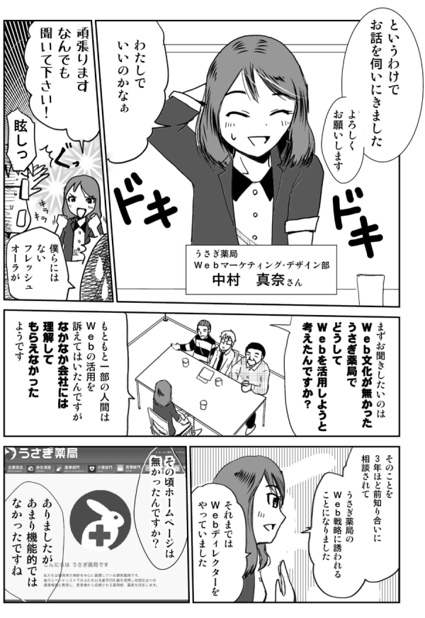 というわけで、お話を伺いにきました。よろしくお願いします。
わたしでいいのかなぁ。
うさぎ薬局Webマーケティング・デザイン部：中村真奈さん。
頑張ります。なんでも聞いて下さい。
眩しっ！僕らにはないフレッシュオーラが。
まずお聞きしたいのは、Web文化が無かったうさぎ薬局で、どうしてWebを活用しようと考えたんですか？
もともと一部の人間は、Webの活用を訴えてはいたんですが、なかなか会社には理解してもらえなかったようです。そのことを3年ほど前、知り合いに相談されて、うさぎ薬局のWeb戦略に誘われることになりました。それまではWebディレクターをやっていました。
その頃ホームページは無かったんですか？
ありましたが、あまり機能的ではなかったですね。