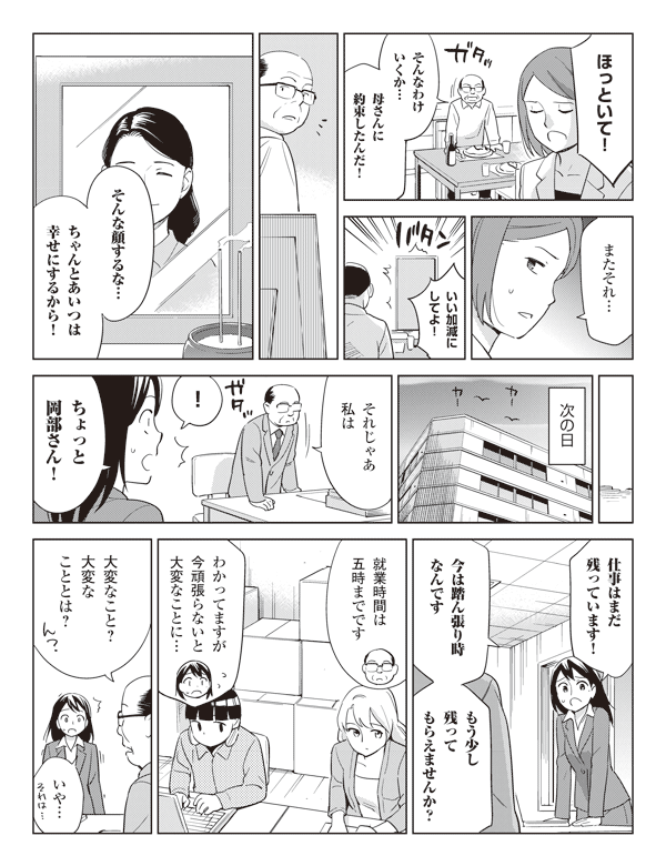 奈々美「ほっといて！」
岡部「そんなわけいくか…」
「母さんに約束したんだ！」
奈々美「またそれ…いい加減にしてよ！」
岡部「そんな顔するな…ちゃんとあいつは幸せにするから！」
次の日
岡部「それじゃあ私は」
瞳「！」
「ちょっと岡部さん！仕事はまだ残っています！」
「今は踏ん張り時なんです」
「もう少し残ってもらえませんか？」
岡部「就業時間は五時までです」
瞳「わかってますが今頑張らないと大変なことに…」
岡部「大変なこと？大変なこととは？」
瞳「いや…」