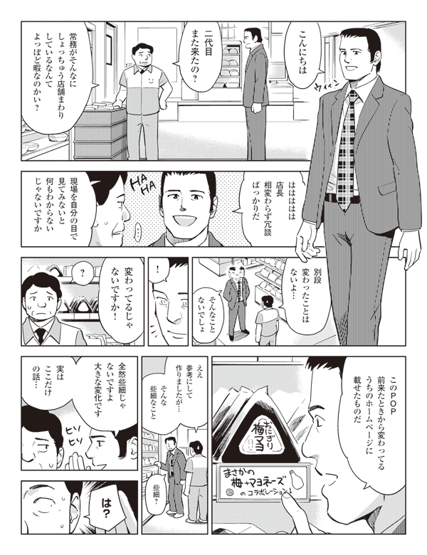 こんにちは
二代目また来たの？
常務がそんなにしょっちゅう店舗まわりしているなんてよっぽど暇なのかい？
ははははは店長相変わらず冗談ばっかりだ
現場を自分の目で見てみないと何もわからないじゃないですか
別段変わったことはないよ…
そんなことないでしょ
！
変わってるじゃないですか！
？
このPOP前来たときから変わってるうちのホームページに載せたものだ
まさかの梅+マヨネーズのコラボレーション！
ええ参考にして作りましたが…
そんな些細なこと
些細？
全然些細じゃないですよ大きな変化です
実はここだけの話…
は？