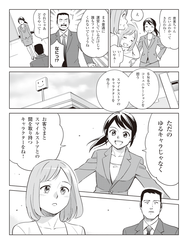 恵美ちゃん
だいぶわかって
きたわね！

え

い…
いやぁ…

まぁ普通に
運営しているだけじゃ
誰もフォローして
くれないでしょうね

なにっ！？

それじゃあ
どうやって…

SNSで
コミュニ
ケーションを担う

スマイルストアの
キャラクターを
作る！

ただの
ゆるキャラじゃなく

お客さまと
スマイルストアとの
間を取り持つ
キャラクターをね！
