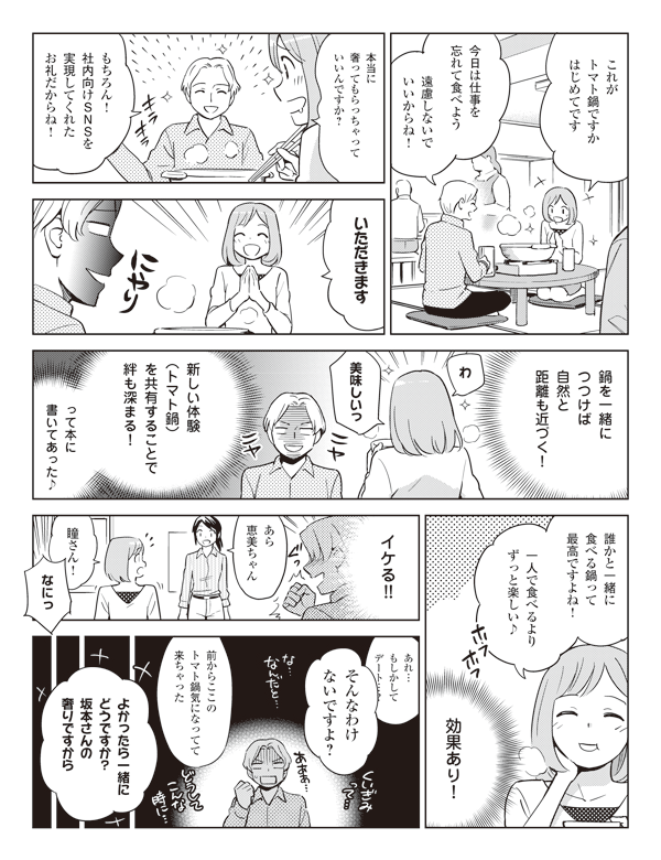 これが
トマト鍋ですか
はじめてです

今日は仕事を
忘れて食べよう

遠慮しないで
いいからね！

本当に
奢ってもらっちゃって
いいんですか？

もちろん！
社内向けSNSを
実現してくれた
お礼だからね！

いただきます

鍋を一緒に
つつけば
自然と
距離も近づく！

わ

美味しいっ

新しい体験
（トマト鍋）
を共有することで
絆も深まる！

って本に
書いてあった♪

誰かと一緒に
食べる鍋って
最高ですよね！

一人で食べるより
ずっと楽しい♪

効果あり！

イケる！！

あら
恵美ちゃん

瞳さん！

なにっ

あれ…
もしかして
デート…？

そんなわけ
ないですよ～

前からここの
トマト鍋気になってて
来ちゃった

よかったら一緒に
どうですか？
坂本さんの
奢りですから